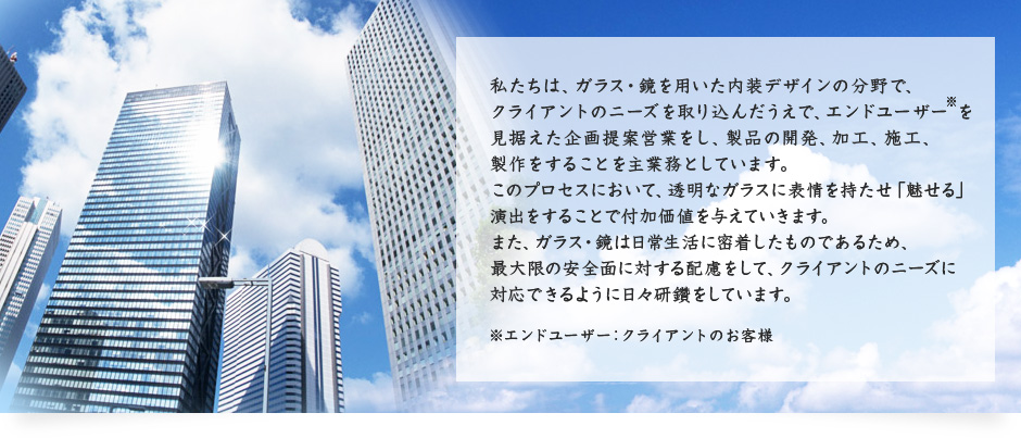 私たちは、ガラス・鏡を用いた内装デザインの分野で、クライアントのニーズを取り込んだうえで、エンドユーザー を見据えた企画提案営業をし、製品の開発、加工、施工、製作をすることを主業務としています。このプロセスにおいて、透明なガラスに表情を持たせ「魅せる」演出をすることで付加価値を与えていきます。また、ガラス・鏡は日常生活に密着したものであるため、最大限の安全面に対する配慮をして、クライアントのニーズに対応できるように日々研鑽をしています。 ※エンドユーザー：クライアントのお客様