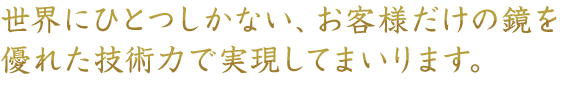 世界にひとつしかない、お客様だけの鏡を優れた技術力で実現してまいります。