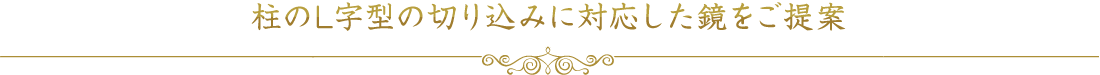 柱のL字型の切り込みに対応した鏡をご提案