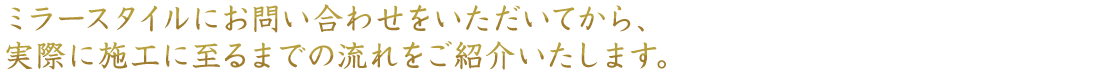 ミラースタイルにお問い合わせをいただいてから、実際に施工に至るまでの流れをご紹介いたします。
