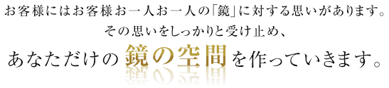 お客様にはお客様お一人お一人の「鏡」に対する思いがあります。その思いをしっかりと受け止め、あなただけの鏡の空間を作っていきます。