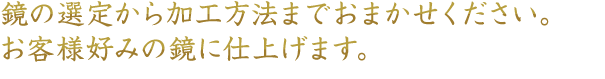 鏡の選定から加工方法までおまかせください。お客様好みの鏡に仕上げます。