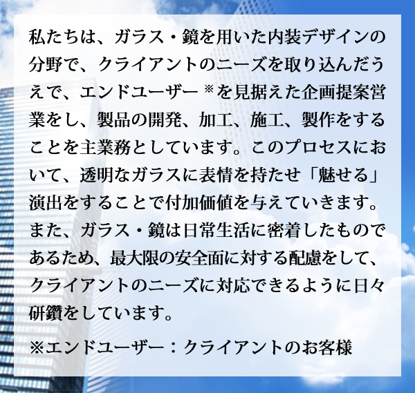 私たちは、ガラス・鏡を用いた内装デザインの分野で、クライアントのニーズを取り込んだうえで、エンドユーザー※を見据えた企画提案営業をし、製品の開発、加工、施工、製作をすることを主業務としています。このプロセスにおいて、透明なガラスに表情を持たせ「魅せる」演出をすることで付加価値を与えていきます。また、ガラス・鏡は日常生活に密着したものであるため、最大限の安全面に対する配慮をして、クライアントのニーズに対応できるように日々研鑽をしています。 ※エンドユーザー：クライアントのお客様