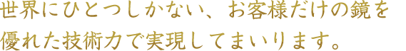 世界にひとつしかない、お客様だけの鏡を優れた技術力で実現してまいります。