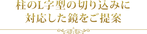 柱のL字型の切り込みに対応した鏡をご提案